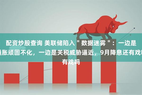 配资炒股查询 美联储陷入＂数据迷雾＂：一边是通胀顽固不化，一边是关税威胁逼近，9月降息还有戏吗