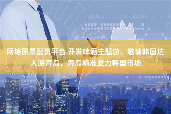 网络股票配资平台 开发啤酒主题游、邀请韩国达人游青岛，青岛精准发力韩国市场