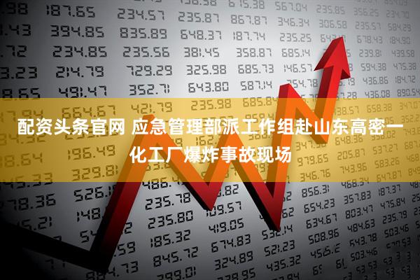 配资头条官网 应急管理部派工作组赴山东高密一化工厂爆炸事故现场
