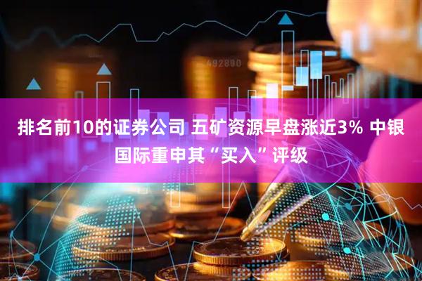 排名前10的证券公司 五矿资源早盘涨近3% 中银国际重申其“买入”评级