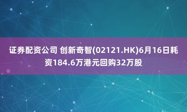 证券配资公司 创新奇智(02121.HK)6月16日耗资184.6万港元回购32万股
