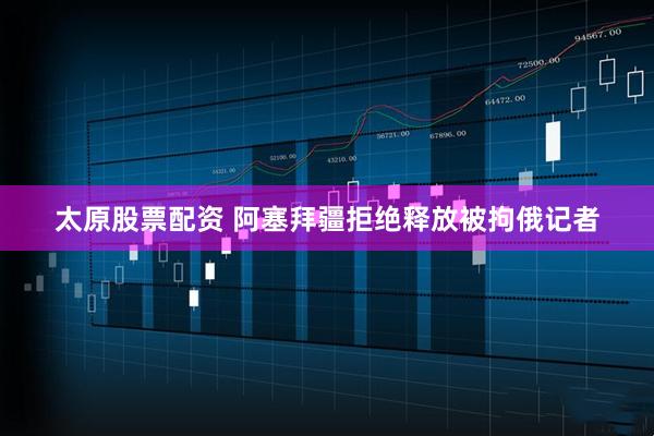 太原股票配资 阿塞拜疆拒绝释放被拘俄记者