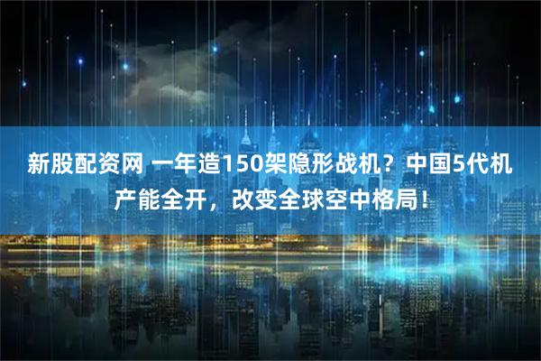 新股配资网 一年造150架隐形战机？中国5代机产能全开，改变全球空中格局！