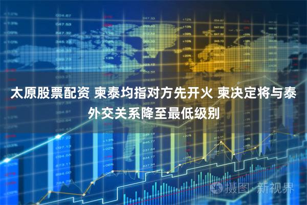 太原股票配资 柬泰均指对方先开火 柬决定将与泰外交关系降至最低级别