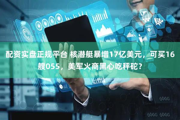 配资实盘正规平台 核潜艇暴增17亿美元，可买16艘055，美军火商黑心吃秤砣？