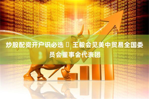 炒股配资开户识必选 ​王毅会见美中贸易全国委员会董事会代表团