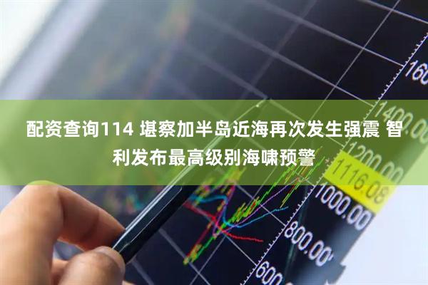 配资查询114 堪察加半岛近海再次发生强震 智利发布最高级别海啸预警