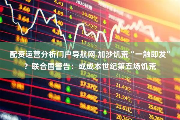 配资运营分析门户导航网 加沙饥荒“一触即发”？联合国警告：或成本世纪第五场饥荒