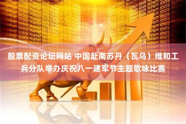 股票配资论坛网站 中国赴南苏丹（瓦乌）维和工兵分队举办庆祝八一建军节主题歌咏比赛