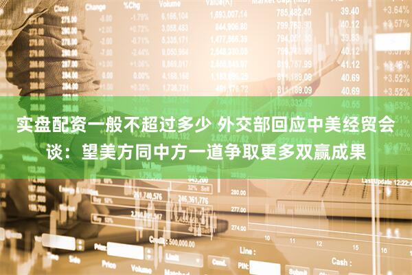 实盘配资一般不超过多少 外交部回应中美经贸会谈：望美方同中方一道争取更多双赢成果