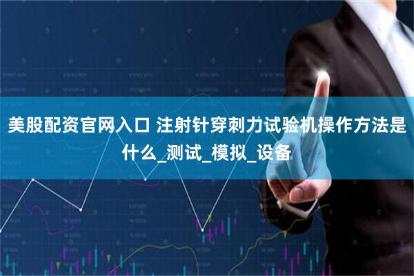 美股配资官网入口 注射针穿刺力试验机操作方法是什么_测试_模拟_设备