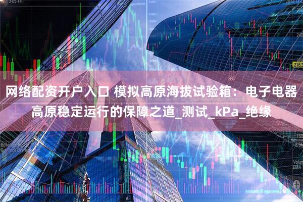 网络配资开户入口 模拟高原海拔试验箱：电子电器高原稳定运行的保障之道_测试_kPa_绝缘