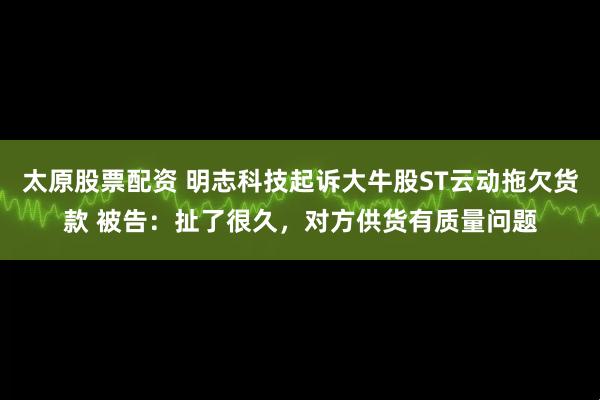 太原股票配资 明志科技起诉大牛股ST云动拖欠货款 被告：扯了很久，对方供货有质量问题
