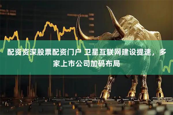 配资资深股票配资门户 卫星互联网建设提速，多家上市公司加码布局