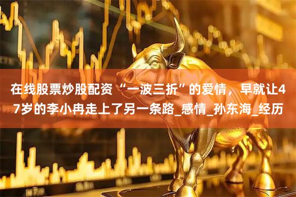 在线股票炒股配资 “一波三折”的爱情，早就让47岁的李小冉走上了另一条路_感情_孙东海_经历