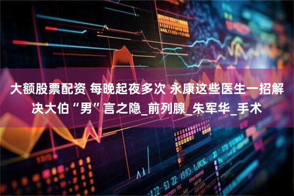 大额股票配资 每晚起夜多次 永康这些医生一招解决大伯“男”言之隐_前列腺_朱军华_手术