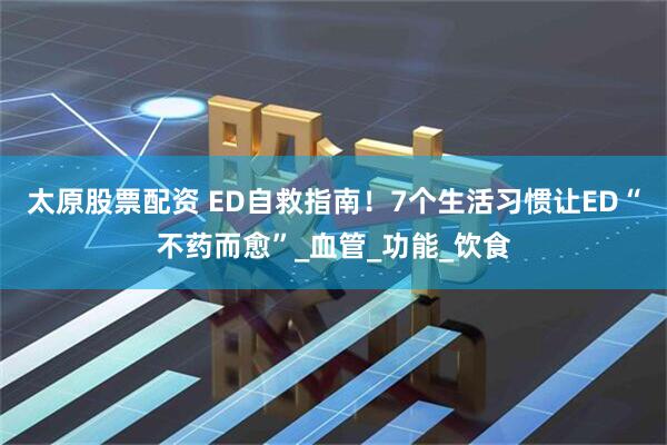 太原股票配资 ED自救指南！7个生活习惯让ED“不药而愈”_血管_功能_饮食