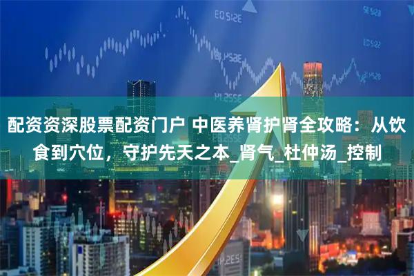 配资资深股票配资门户 中医养肾护肾全攻略：从饮食到穴位，守护先天之本_肾气_杜仲汤_控制
