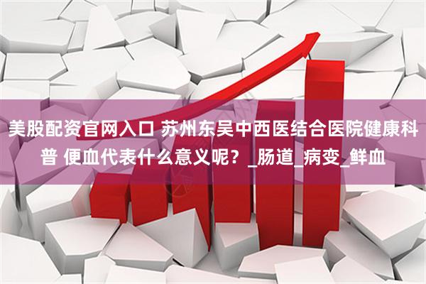 美股配资官网入口 苏州东吴中西医结合医院健康科普 便血代表什么意义呢？_肠道_病变_鲜血