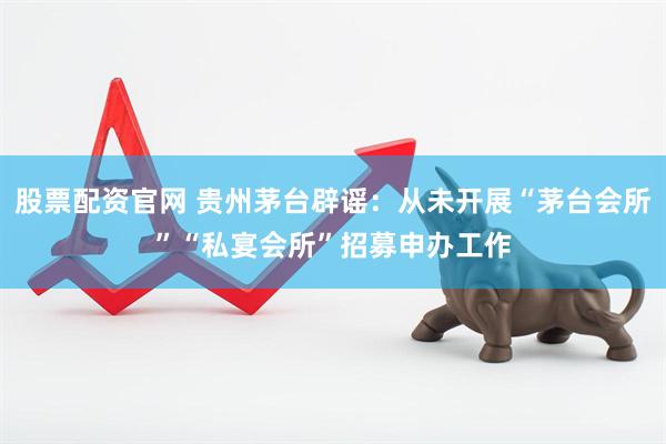 股票配资官网 贵州茅台辟谣：从未开展“茅台会所”“私宴会所”招募申办工作
