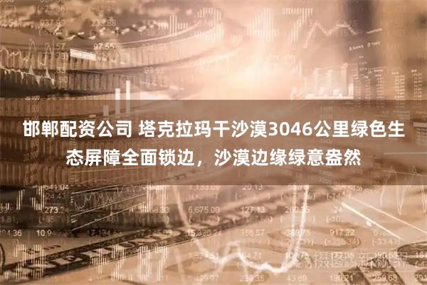 邯郸配资公司 塔克拉玛干沙漠3046公里绿色生态屏障全面锁边，沙漠边缘绿意盎然