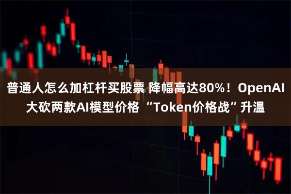 普通人怎么加杠杆买股票 降幅高达80%!OpenAI大砍两款AI模型价格 “Token价格战”升温