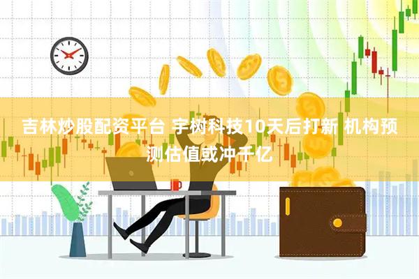 吉林炒股配资平台 宇树科技10天后打新 机构预测估值或冲千亿
