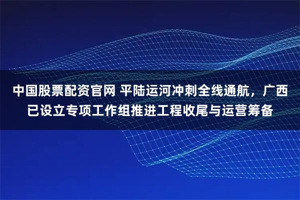 中国股票配资官网 平陆运河冲刺全线通航，广西已设立专项工作组推进工程收尾与运营筹备