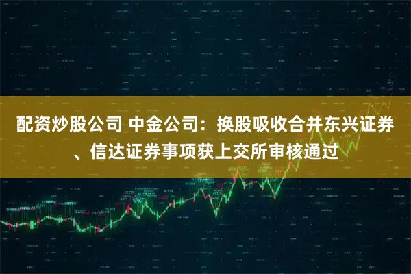 配资炒股公司 中金公司：换股吸收合并东兴证券、信达证券事项获上交所审核通过
