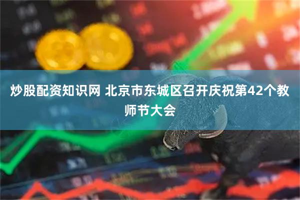 炒股配资知识网 北京市东城区召开庆祝第42个教师节大会